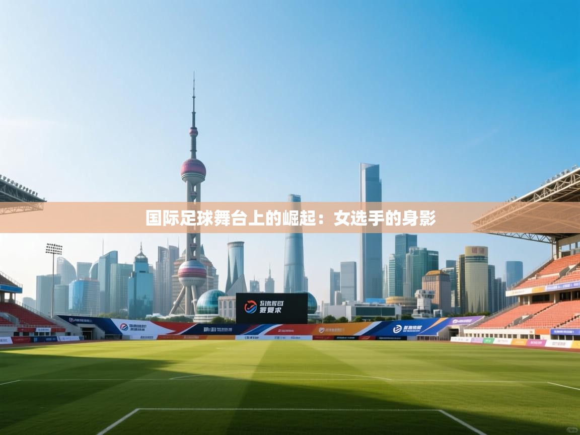 国际足球舞台上的崛起：女选手的身影  第1张